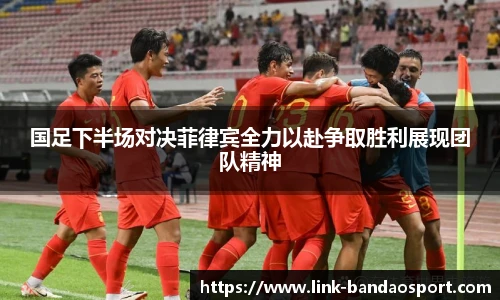 国足下半场对决菲律宾全力以赴争取胜利展现团队精神